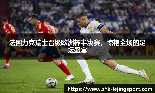 法国力克瑞士晋级欧洲杯半决赛，惊艳全场的足坛盛宴
