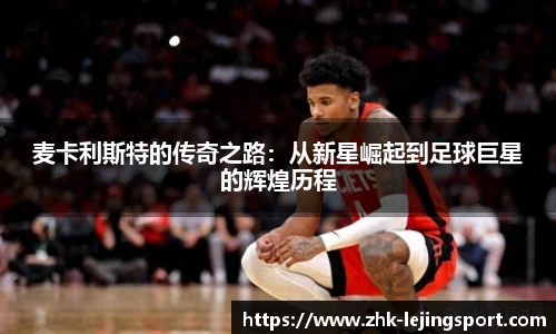 麦卡利斯特的传奇之路：从新星崛起到足球巨星的辉煌历程