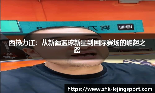 西热力江：从新疆篮球新星到国际赛场的崛起之路